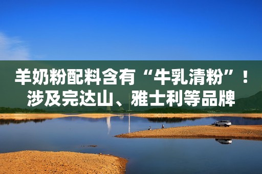 羊奶粉配料含有“牛乳清粉”！涉及完达山、雅士利等品牌