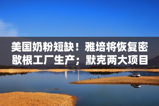 美国奶粉短缺！雅培将恢复密歇根工厂生产；默克两大项目加码在华投资｜美通企业日报