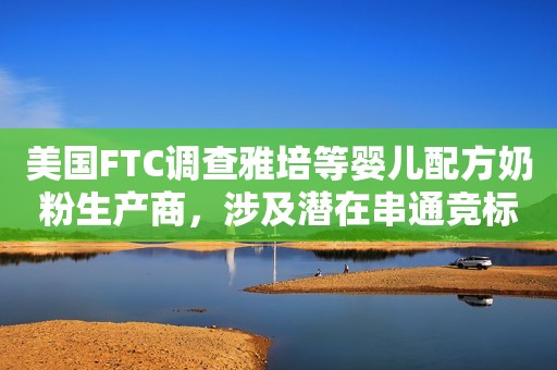 美国FTC调查雅培等婴儿配方奶粉生产商，涉及潜在串通竞标行为