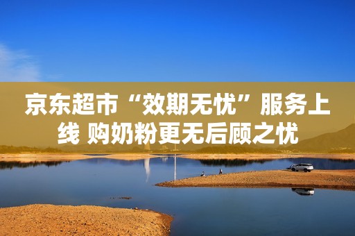 京东超市“效期无忧”服务上线 购奶粉更无后顾之忧