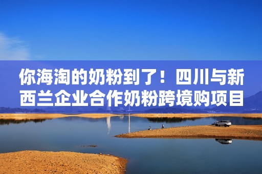 你海淘的奶粉到了！四川与新西兰企业合作奶粉跨境购项目正式实施