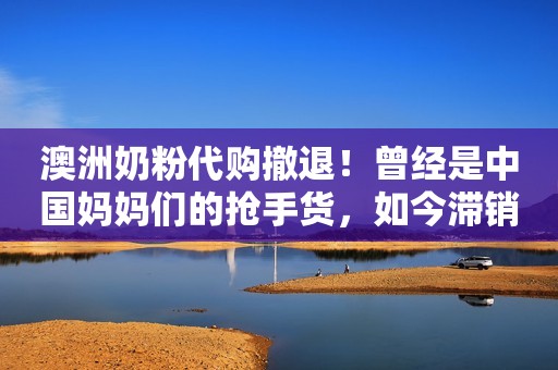 澳洲奶粉代购撤退！曾经是中国妈妈们的抢手货，如今滞销无人要