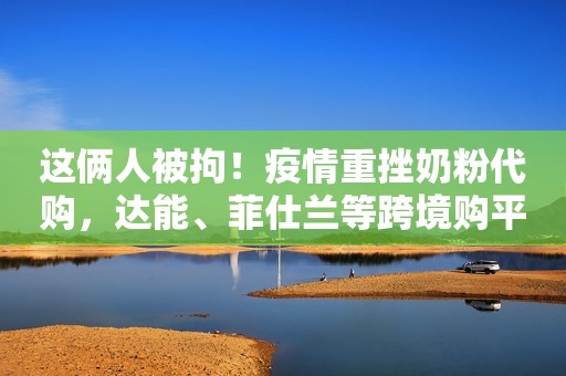 这俩人被拘！疫情重挫奶粉代购，达能、菲仕兰等跨境购平台却大卖了！