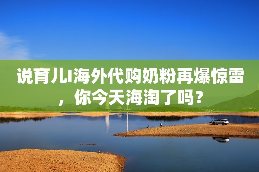 说育儿I海外代购奶粉再爆惊雷，你今天海淘了吗？