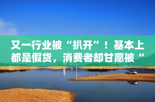 又一行业被“扒开”！基本上都是假货，消费者却甘愿被“割韭菜”