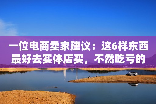 一位电商卖家建议：这6样东西最好去实体店买，不然吃亏的是自己