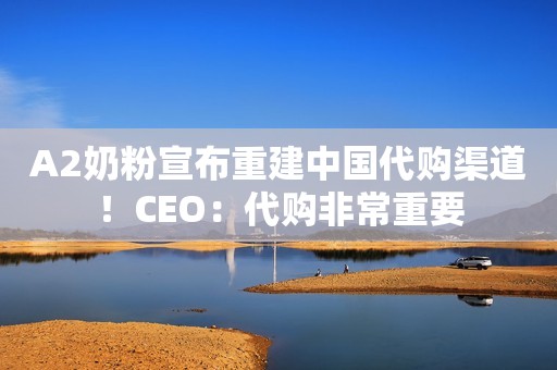 A2奶粉宣布重建中国代购渠道！CEO：代购非常重要