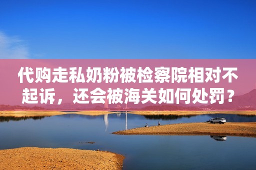 代购走私奶粉被检察院相对不起诉，还会被海关如何处罚？