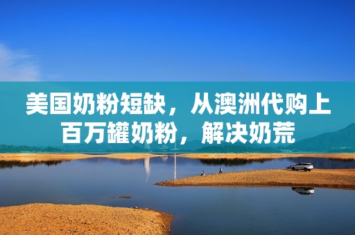 美国奶粉短缺，从澳洲代购上百万罐奶粉，解决奶荒