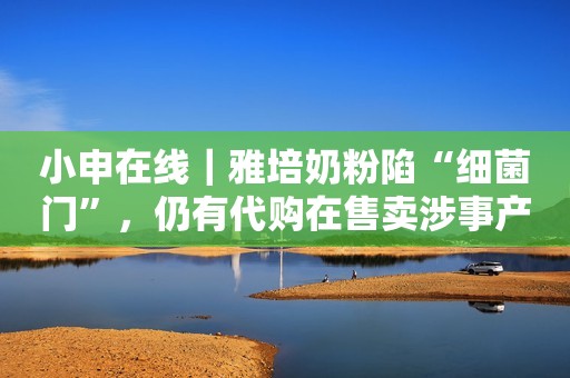 小申在线｜雅培奶粉陷“细菌门”，仍有代购在售卖涉事产品