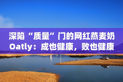 深陷“质量”门的网红燕麦奶Oatly：成也健康，败也健康？