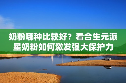 奶粉哪种比较好？看合生元派星奶粉如何激发强大保护力