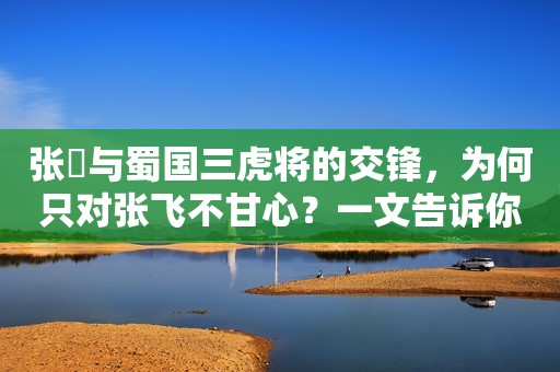 张郃与蜀国三虎将的交锋，为何只对张飞不甘心？一文告诉你答案！
