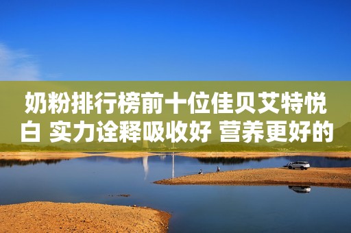 奶粉排行榜前十位佳贝艾特悦白 实力诠释吸收好 营养更好的羊奶粉