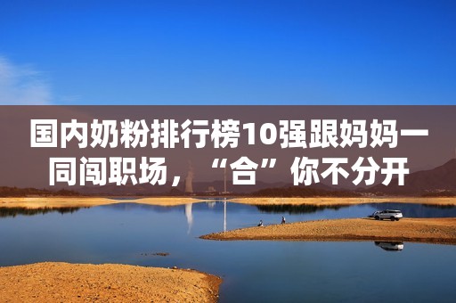 国内奶粉排行榜10强跟妈妈一同闯职场，“合”你不分开