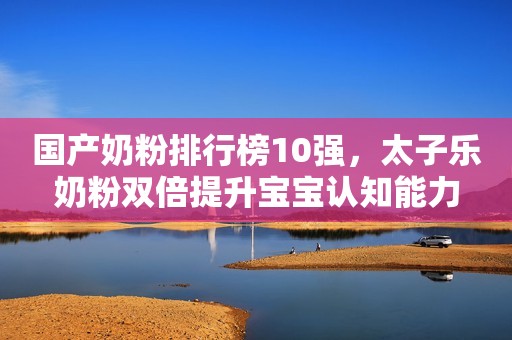 国产奶粉排行榜10强，太子乐奶粉双倍提升宝宝认知能力