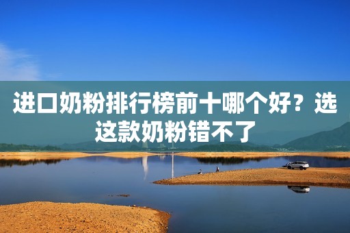 进口奶粉排行榜前十哪个好？选这款奶粉错不了