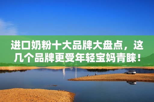 进口奶粉十大品牌大盘点，这几个品牌更受年轻宝妈青睐！