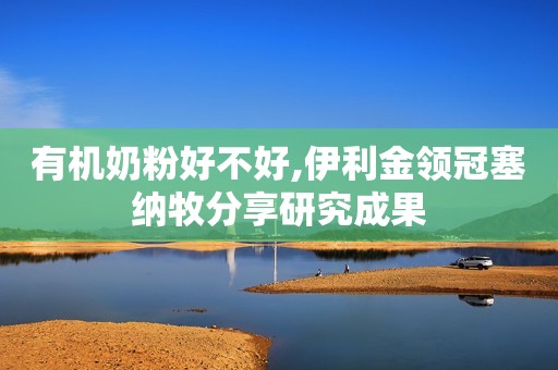 有机奶粉好不好,伊利金领冠塞纳牧分享研究成果