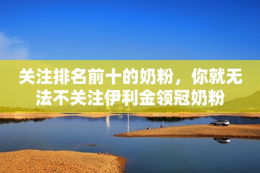 关注排名前十的奶粉，你就无法不关注伊利金领冠奶粉