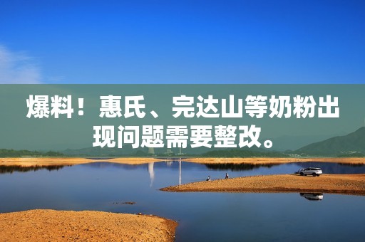 爆料！惠氏、完达山等奶粉出现问题需要整改。