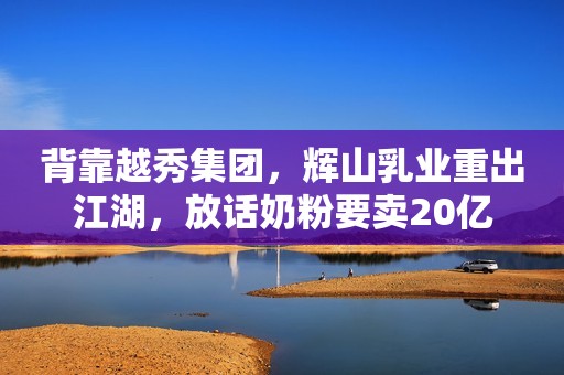 背靠越秀集团，辉山乳业重出江湖，放话奶粉要卖20亿