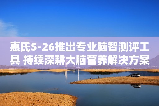 惠氏S-26推出专业脑智测评工具 持续深耕大脑营养解决方案