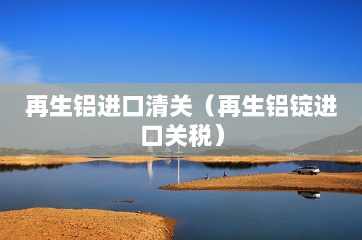 再生铝进口清关（再生铝锭进口关税）