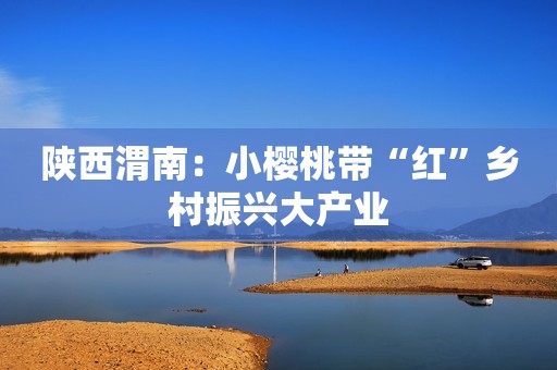 陕西渭南：小樱桃带“红”乡村振兴大产业