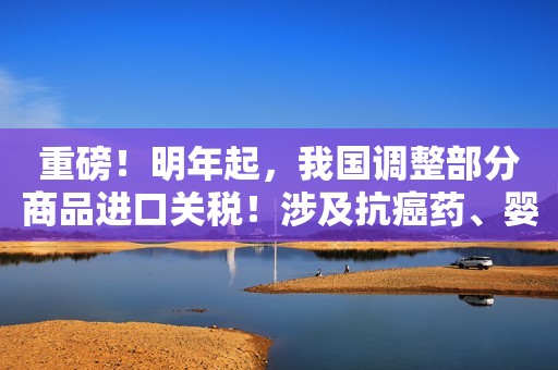重磅！明年起，我国调整部分商品进口关税！涉及抗癌药、婴儿奶粉……这些商品零关税