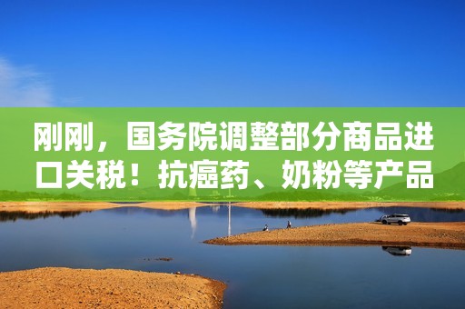 刚刚，国务院调整部分商品进口关税！抗癌药、奶粉等产品或将更实惠