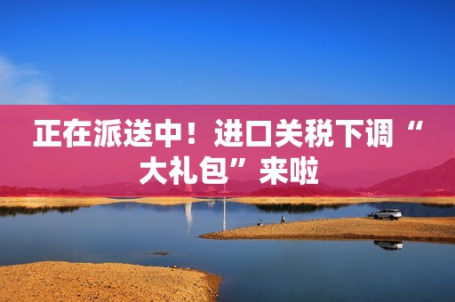 正在派送中！进口关税下调“大礼包”来啦