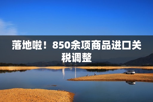 落地啦！850余项商品进口关税调整