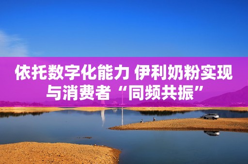 依托数字化能力 伊利奶粉实现与消费者“同频共振”