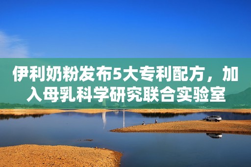 伊利奶粉发布5大专利配方，加入母乳科学研究联合实验室