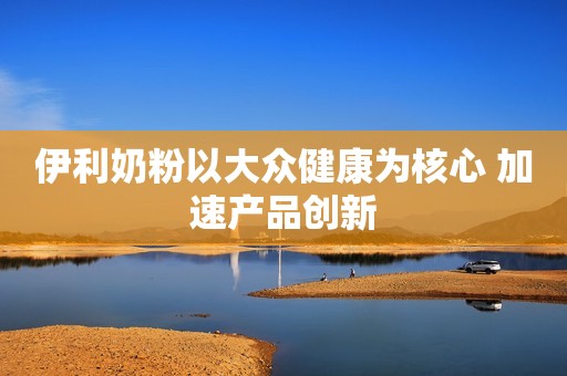 伊利奶粉以大众健康为核心 加速产品创新