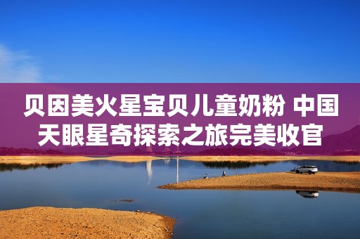 贝因美火星宝贝儿童奶粉 中国天眼星奇探索之旅完美收官