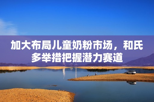 加大布局儿童奶粉市场，和氏多举措把握潜力赛道