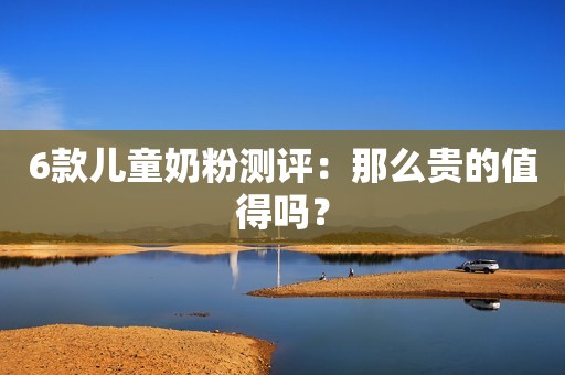 6款儿童奶粉测评：那么贵的值得吗？