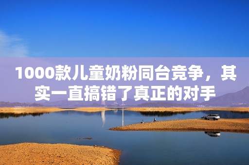 1000款儿童奶粉同台竞争，其实一直搞错了真正的对手