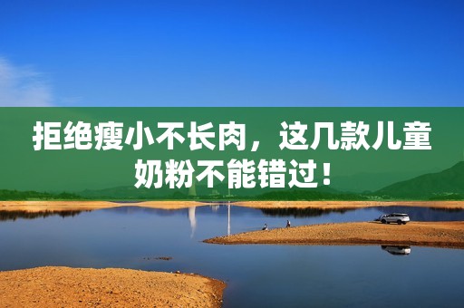 拒绝瘦小不长肉，这几款儿童奶粉不能错过！