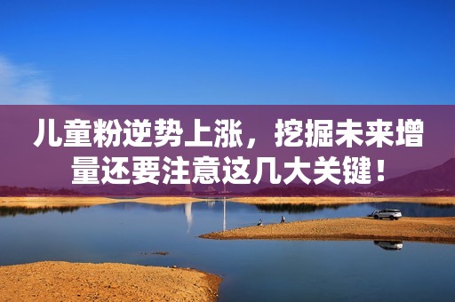 儿童粉逆势上涨，挖掘未来增量还要注意这几大关键！