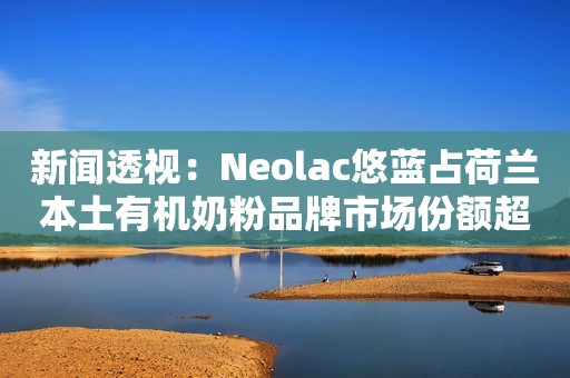 新闻透视：Neolac悠蓝占荷兰本土有机奶粉品牌市场份额超60%