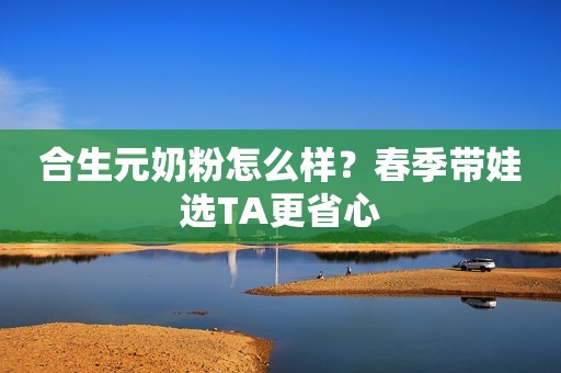 合生元奶粉怎么样？春季带娃选TA更省心