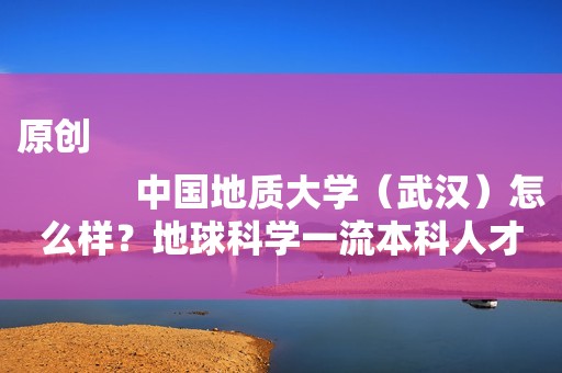 原创
            中国地质大学（武汉）怎么样？地球科学一流本科人才摇篮