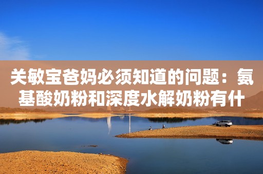 关敏宝爸妈必须知道的问题：氨基酸奶粉和深度水解奶粉有什么区别？