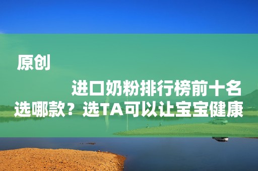 原创
            进口奶粉排行榜前十名选哪款？选TA可以让宝宝健康成长