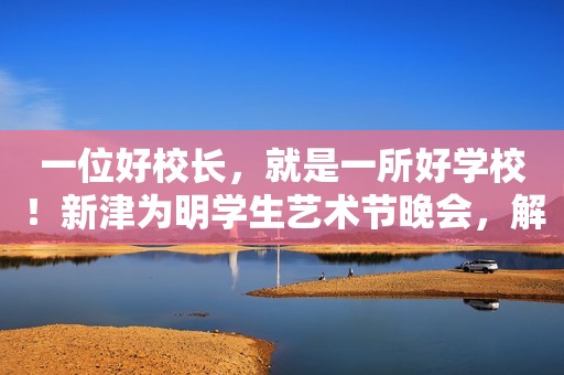 一位好校长，就是一所好学校！新津为明学生艺术节晚会，解读了一切！