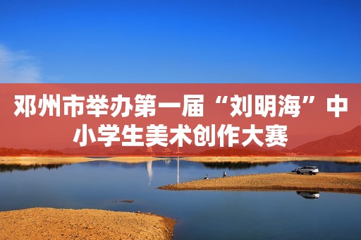 邓州市举办第一届“刘明海”中小学生美术创作大赛