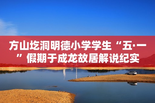 方山圪洞明德小学学生“五·一”假期于成龙故居解说纪实